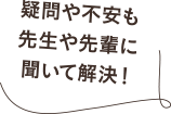 疑問や不安も先生や先輩に聞いて解決!